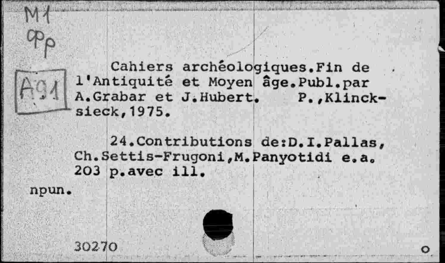 ﻿N4
Cahiers archéologiques.Fin de 1'Antiquité et Moyen âge.Publ.par A.Grabar et J.Hubert. P.,Klinck-sieck,1975.
24.Contributions de:D.I.Pallas Ch.Settis-Frugoni,M.Panyotidi e.a. 203 p.avec ill.
npun.
30270
О